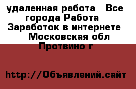 удаленная работа - Все города Работа » Заработок в интернете   . Московская обл.,Протвино г.